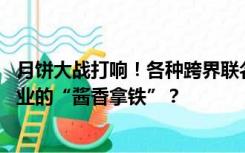 月饼大战打响！各种跨界联名“玩IP” ，谁会成为超百亿行业的“酱香拿铁”？