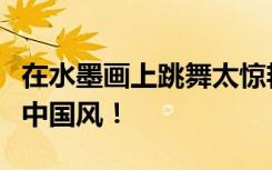 在水墨画上跳舞太惊艳了！《国风雅韵》满满中国风！