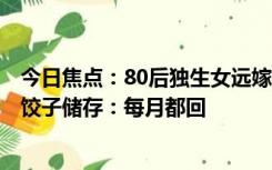 今日焦点：80后独生女远嫁外地，回家探亲为父母包300个饺子储存：每月都回