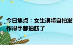 今日焦点：女生误将自拍发工作群2分钟撤50张，朋友：操作得手都抽筋了