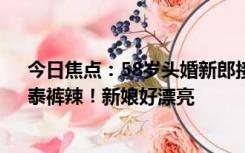 今日焦点：58岁头婚新郎接亲走红：此前不愿将就 网友：泰裤辣！新娘好漂亮