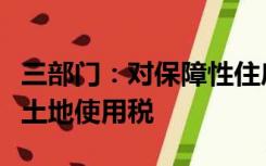 三部门：对保障性住房项目建设用地免征城镇土地使用税