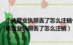 个体营业执照丢了怎么注销个体营业执照需要什么材料（个体营业执照丢了怎么注销）