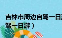 吉林市周边自驾一日游哪好玩（吉林市周边自驾一日游）