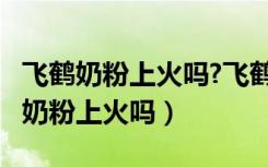 飞鹤奶粉上火吗?飞鹤奶粉会不会上火?（飞鹤奶粉上火吗）