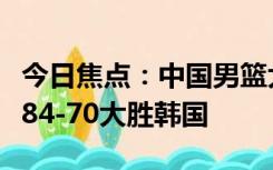 今日焦点：中国男篮大胜韩国晋级四强，中国84-70大胜韩国