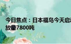 今日焦点：日本福岛今天启动核污染水第二轮排海：计划排放量7800吨