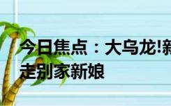 今日焦点：大乌龙!新郎接亲跑错小区差点接走别家新娘