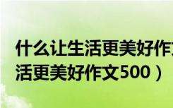 什么让生活更美好作文500字以上（什么让生活更美好作文500）