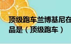 顶级跑车兰博基尼在上世纪50年代的主要产品是（顶级跑车）