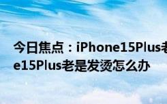 今日焦点：iPhone15Plus老是发烫有什么解决方法_iPhone15Plus老是发烫怎么办