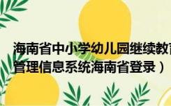 海南省中小学幼儿园继续教育信息管理系统（全国学前教育管理信息系统海南省登录）