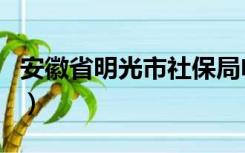 安徽省明光市社保局电话号码（安徽省明光市）