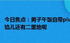 今日焦点：男子午饭自带plus版大包子 网友调侃：咬一口离馅儿还有二里地呢