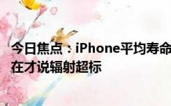 今日焦点：iPhone平均寿命将达8年 网友：用了这么久，现在才说辐射超标