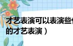 才艺表演可以表演些什么简单的（简单有创意的才艺表演）