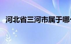 河北省三河市属于哪个市（河北省三河市）