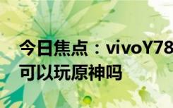 今日焦点：vivoY78能不能玩原神?vivoY78可以玩原神吗