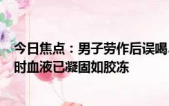 今日焦点：男子劳作后误喝500毫升汽车防冻液身亡，就医时血液已凝固如胶冻