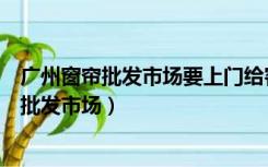 广州窗帘批发市场要上门给客户测量安装窗帘吗（广州窗帘批发市场）