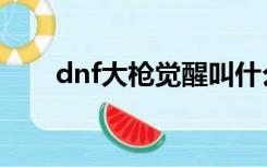 dnf大枪觉醒叫什么（dnf大枪觉醒）