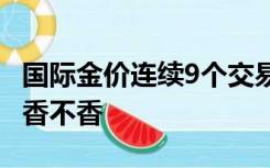 国际金价连续9个交易日下跌 现在入手黄金还香不香