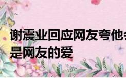 谢震业回应网友夸他会点歌，感谢被认可，这是网友的爱