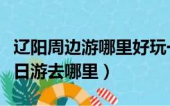 辽阳周边游哪里好玩一日游景点（辽阳周边一日游去哪里）