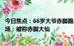 今日焦点：66岁大爷赤脚跑全程马拉松被围观 已参加200多场：被称赤脚大仙