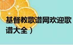 基督教歌谱网欢迎歌（基督教歌谱网基督教歌谱大全）