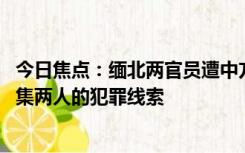 今日焦点：缅北两官员遭中方通缉后被撤职 中国警方继续征集两人的犯罪线索