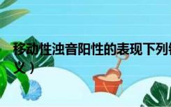 移动性浊音阳性的表现下列错误的是（移动性浊音阳性的意义）