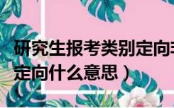 研究生报考类别定向非定向什么意思（定向非定向什么意思）