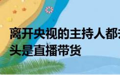 离开央视的主持人都去哪了？网友：主持的尽头是直播带货