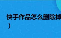 快手作品怎么删除掉?（快手作品怎么删除掉）