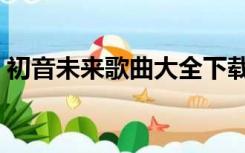 初音未来歌曲大全下载（初音未来歌曲大全）