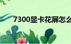 7300显卡花屏怎么修复（7300显卡）