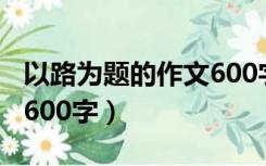 以路为题的作文600字初三（以路为题的作文600字）