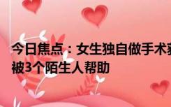 今日焦点：女生独自做手术获陌生人安慰落泪：短短19分钟被3个陌生人帮助