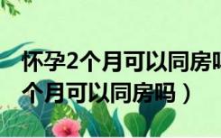 怀孕2个月可以同房吗?需要注意什么（怀孕2个月可以同房吗）