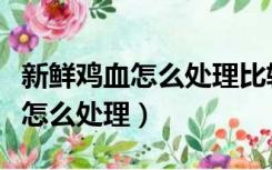 新鲜鸡血怎么处理比较嫩婴幼儿吃（新鲜鸡血怎么处理）