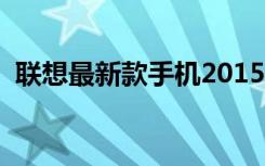 联想最新款手机2015款（联想最新款手机）