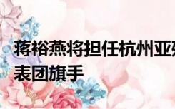 蒋裕燕将担任杭州亚残运会闭幕式中国体育代表团旗手