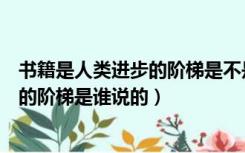 书籍是人类进步的阶梯是不是高尔基说的（书籍是人类进步的阶梯是谁说的）