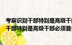 考察识别干部特别是高级干部必须首先查看什么（考察识别干部特别是高级干部必须首先看）