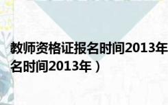 教师资格证报名时间2013年教师资格证报名（教师资格证报名时间2013年）