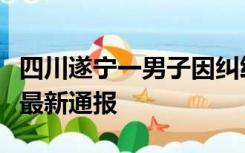 四川遂宁一男子因纠纷持剪刀伤人，警方发布最新通报