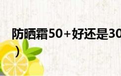 防晒霜50+好还是30+好（spf50是什么意思）