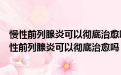 慢性前列腺炎可以彻底治愈吗地址黄石德亚医院怎么去（慢性前列腺炎可以彻底治愈吗）