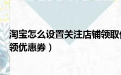 淘宝怎么设置关注店铺领取优惠券（淘宝怎么设置关注店铺领优惠券）